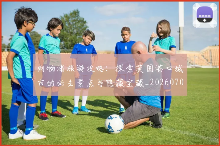 利物浦旅游攻略:探索英国港口城市的必去景点与隐藏宝藏_20260707011927