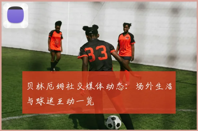 贝林厄姆社交媒体动态：场外生活与球迷互动一览