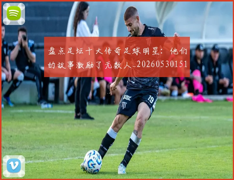 盘点足坛十大传奇足球明星：他们的故事激励了无数人_20260530151651_20260708194519