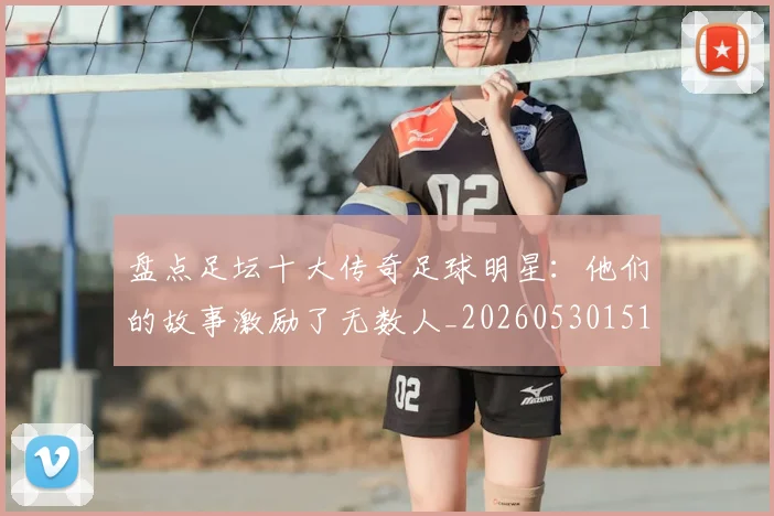 盘点足坛十大传奇足球明星:他们的故事激励了无数人_20260530151651_20260708194519