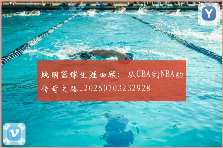 姚明篮球生涯回顾：从CBA到NBA的传奇之路_20260703232928