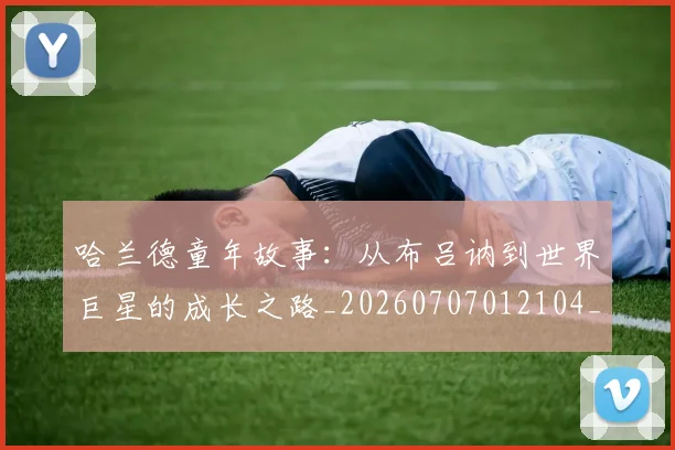 哈兰德童年故事：从布吕讷到世界巨星的成长之路_20260707012104_20260719160200