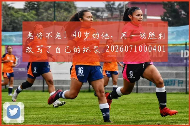 老将不老!40岁的他,用一场胜利改写了自己的纪录_20260710004016_20260803143728