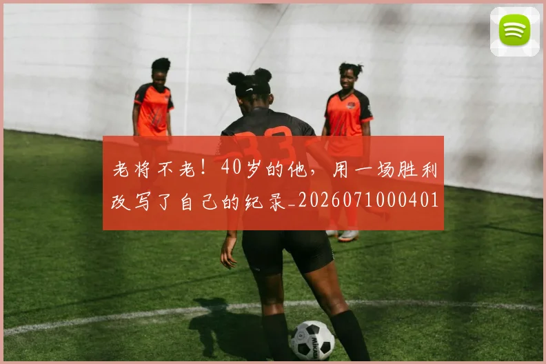 老将不老！40岁的他，用一场胜利改写了自己的纪录_20260710004016_20260803143728