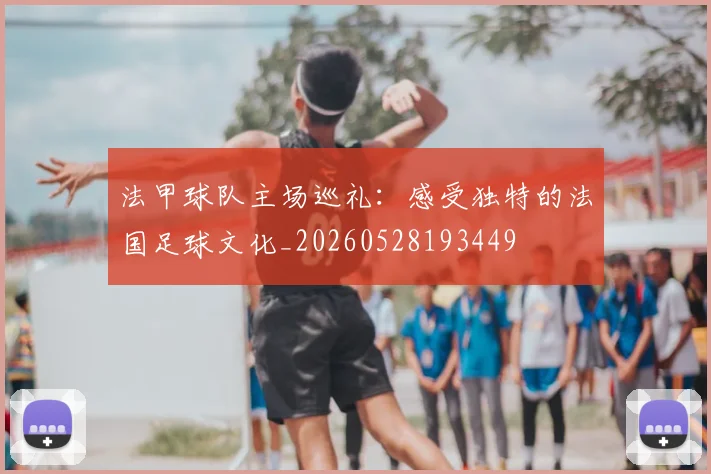 法甲球队主场巡礼：感受独特的法国足球文化_20260528193449