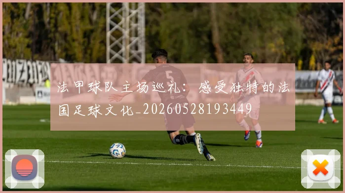 法甲球队主场巡礼:感受独特的法国足球文化_20260528193449
