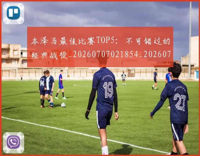 本泽马最佳比赛TOP5:不可错过的经典战役_20260707021854_20260731174358