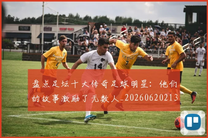 盘点足坛十大传奇足球明星:他们的故事激励了无数人_20260620213535_20260708194522
