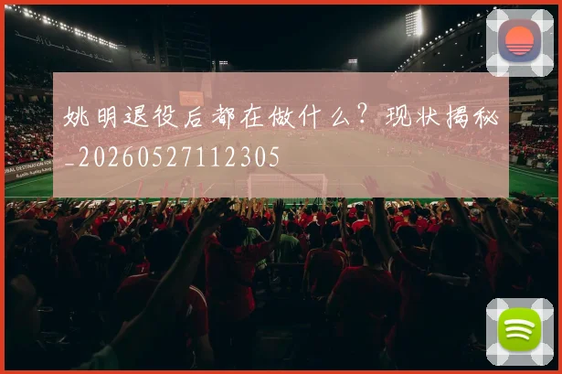 姚明退役后都在做什么？现状揭秘_20260527112305