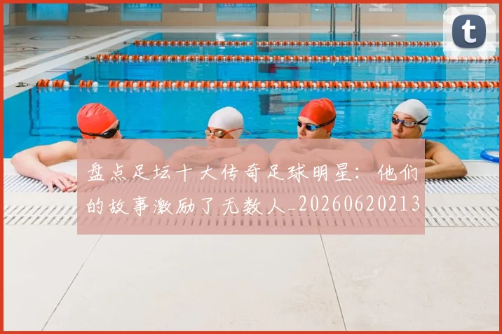 盘点足坛十大传奇足球明星：他们的故事激励了无数人_20260620213535_20260708194522